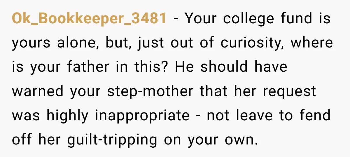 Ok_Bookkeeper_3481 − Your college fund is yours alone, but, just out of curiosity, where is your father in this? He should have warned your step-mother that her request was highly...