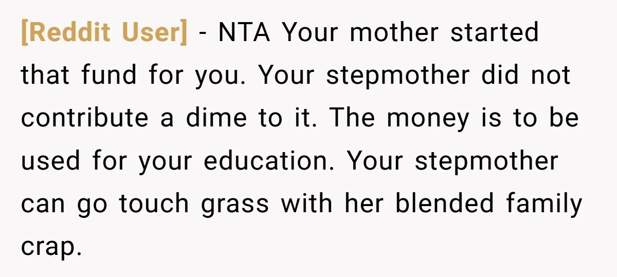 [Reddit User] − NTA Your mother started that fund for you. Your stepmother did not contribute a dime to it. The money is to be used for your education. Your...