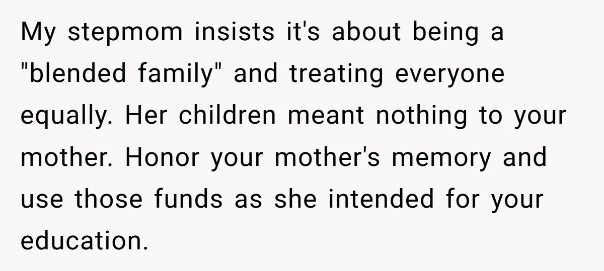 My stepmom insists it's about being a "blended family" and treating everyone equally. Her children meant nothing to your mother. Honor your mother's memory and use those funds as she...