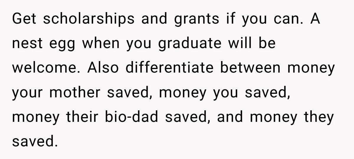 Get scholarships and grants if you can. A nest egg when you graduate will be welcome. Also differentiate between money your mother saved, money you saved, money their bio-dad saved,...