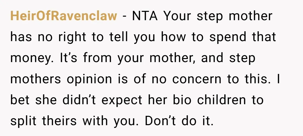 HeirOfRavenclaw − NTA Your step mother has no right to tell you how to spend that money. It’s from your mother, and step mothers opinion is of no concern to...