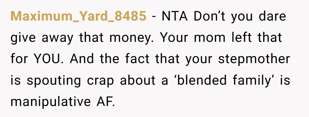 Maximum_Yard_8485 − NTA Don’t you dare give away that money. Your mom left that for YOU. And the fact that your stepmother is spouting crap about a ‘blended family’ is...