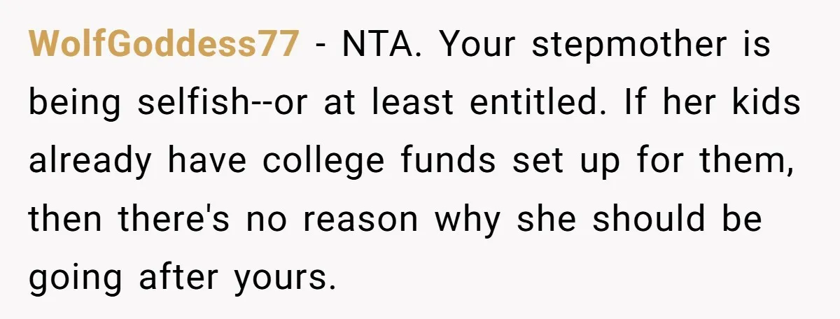 WolfGoddess77 − NTA. Your stepmother is being selfish--or at least entitled. If her kids already have college funds set up for them, then there's no reason why she should be...