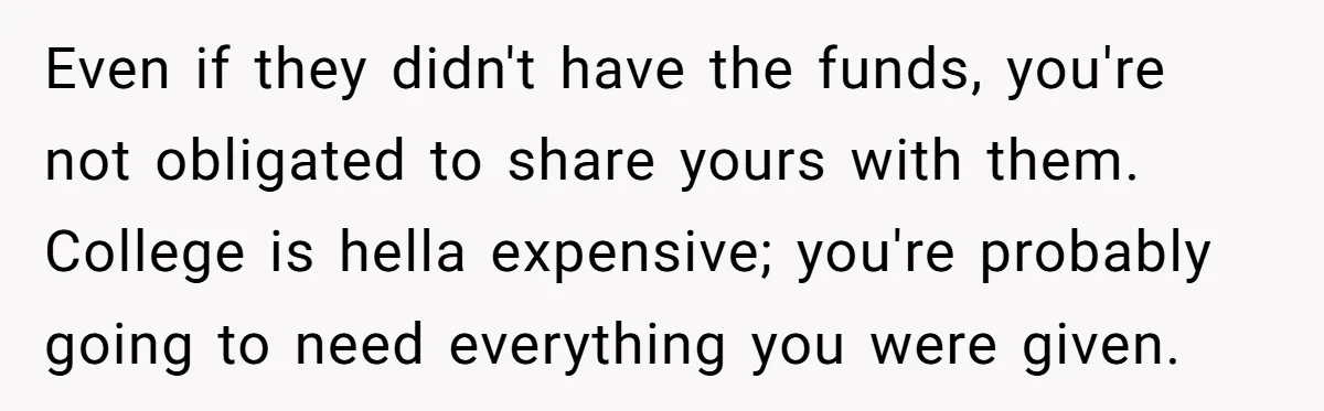 Even if they didn't have the funds, you're not obligated to share yours with them. College is hella expensive; you're probably going to need everything you were given.