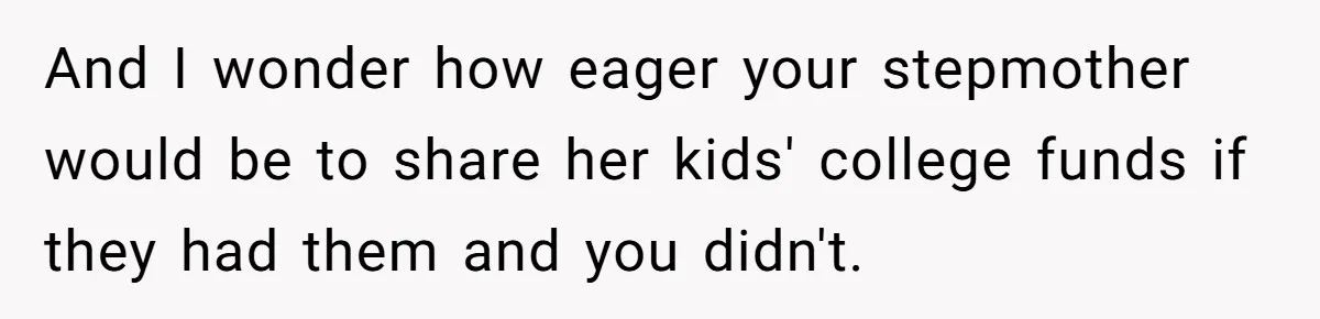 And I wonder how eager your stepmother would be to share her kids' college funds if they had them and you didn't.