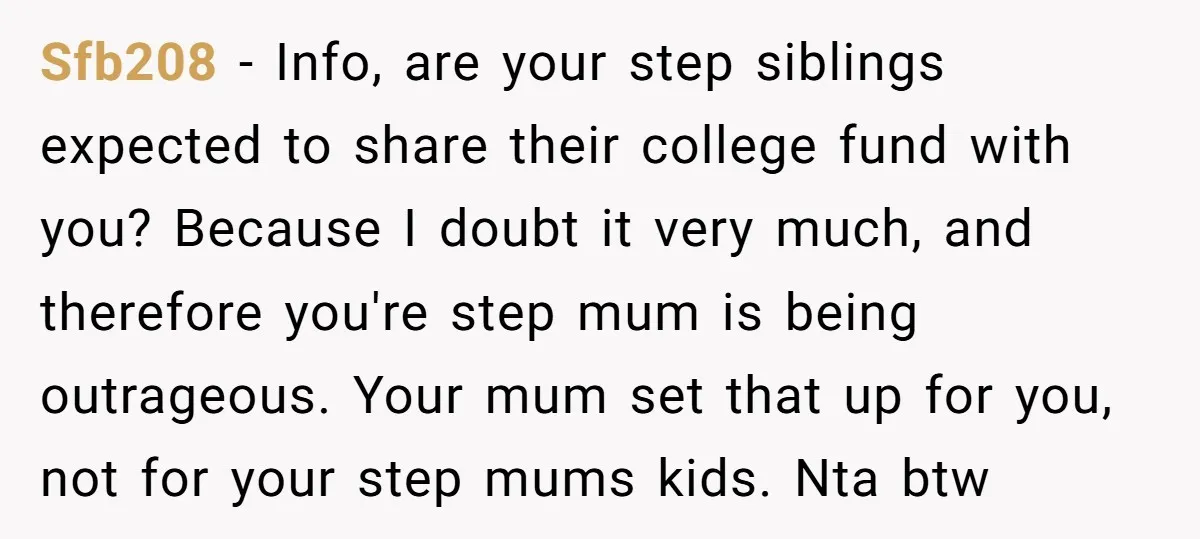 Sfb208 − Info, are your step siblings expected to share their college fund with you? Because I doubt it very much, and therefore you're step mum is being outrageous. Your...