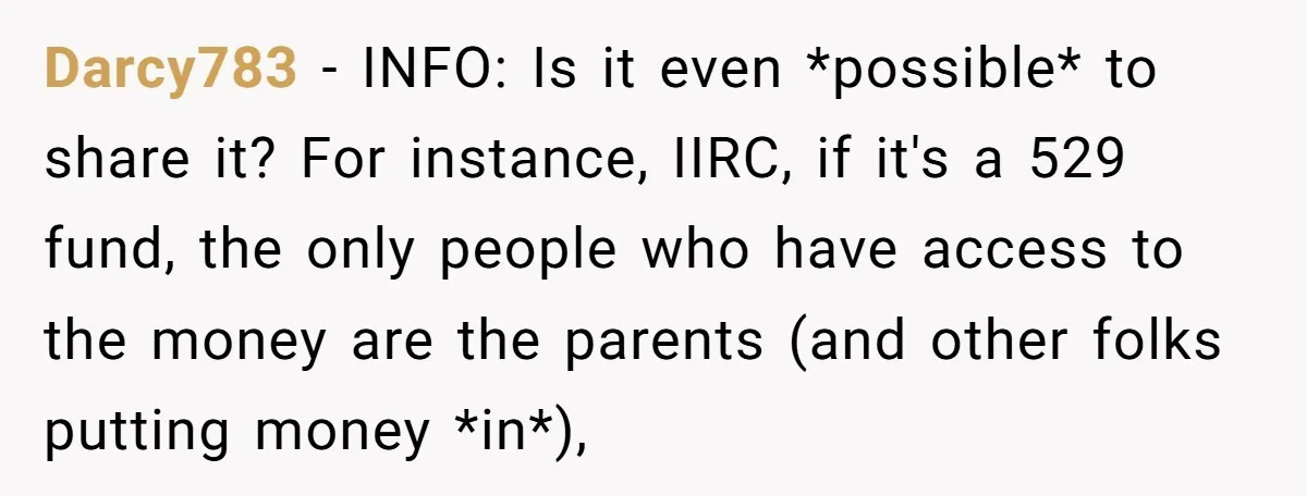Darcy783 − INFO: Is it even *possible* to share it? For instance, IIRC, if it's a 529 fund, the only people who have access to the money are the parents...