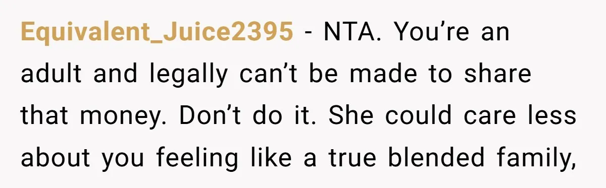 Equivalent_Juice2395 − NTA. You’re an adult and legally can’t be made to share that money. Don’t do it. She could care less about you feeling like a true blended family,