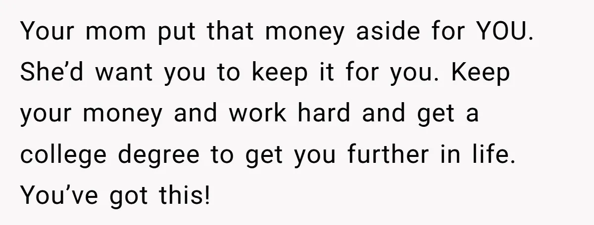 Your mom put that money aside for YOU. She’d want you to keep it for you. Keep your money and work hard and get a college degree to get you...
