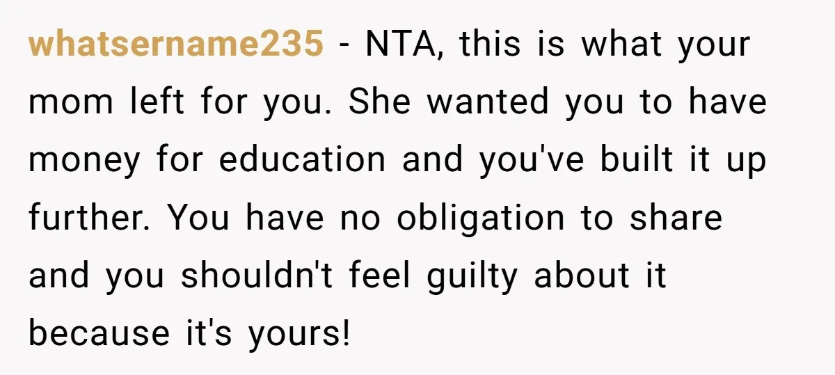 whatsername235 − NTA, this is what your mom left for you. She wanted you to have money for education and you've built it up further. You have no obligation to...