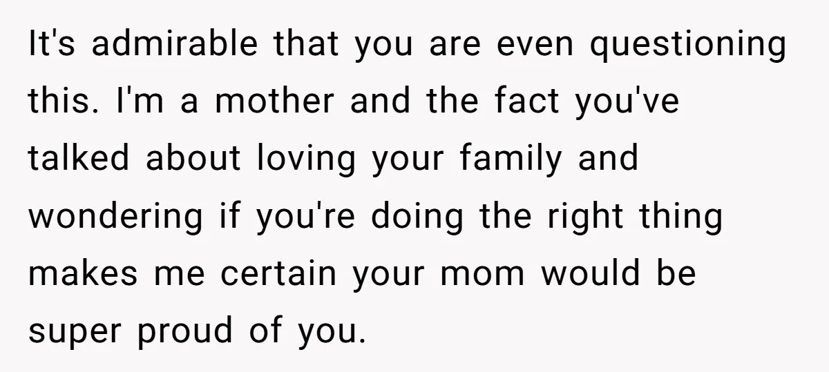 It's admirable that you are even questioning this. I'm a mother and the fact you've talked about loving your family and wondering if you're doing the right thing makes me...