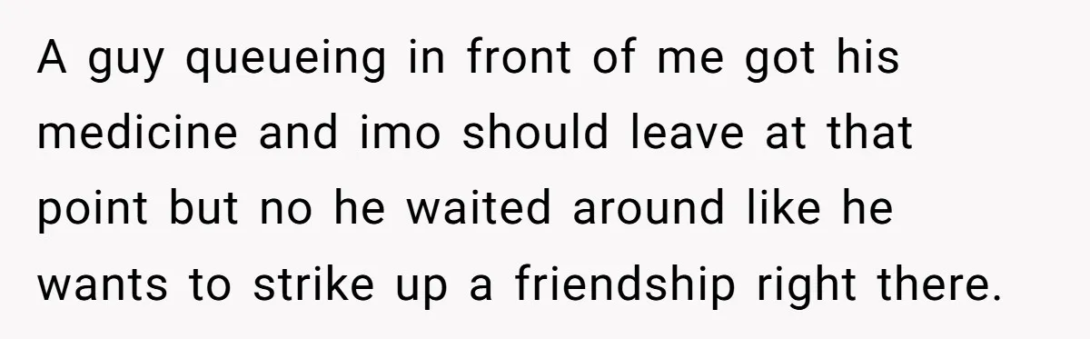 A guy queueing in front of me got his medicine and imo should leave at that point but no he waited around like he wants to strike up a friendship...