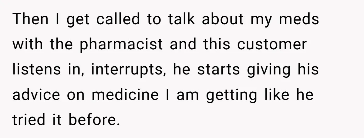 Then I get called to talk about my meds with the pharmacist and this customer listens in, interrupts, he starts giving his advice on medicine I am getting like he...