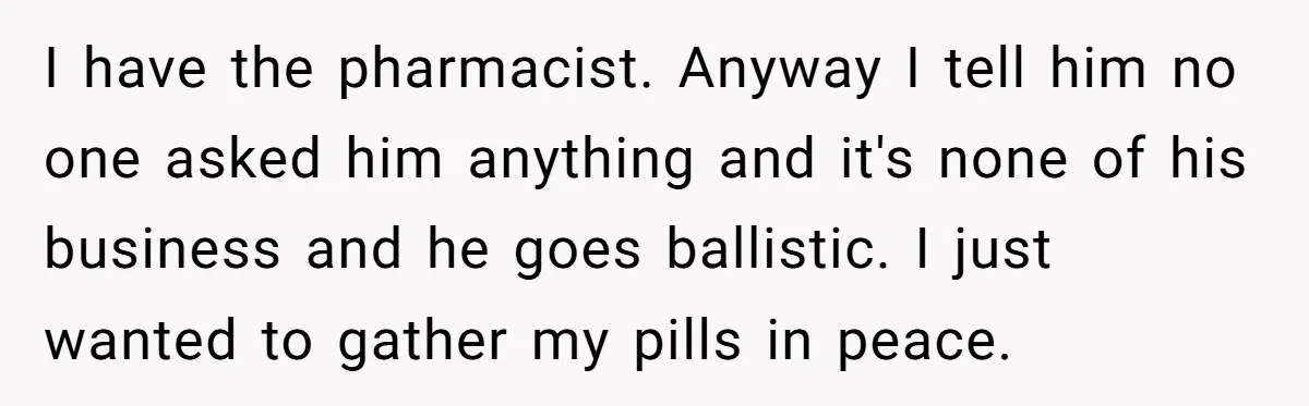 I have the pharmacist. Anyway I tell him no one asked him anything and it's none of his business and he goes ballistic. I just wanted to gather my pills...