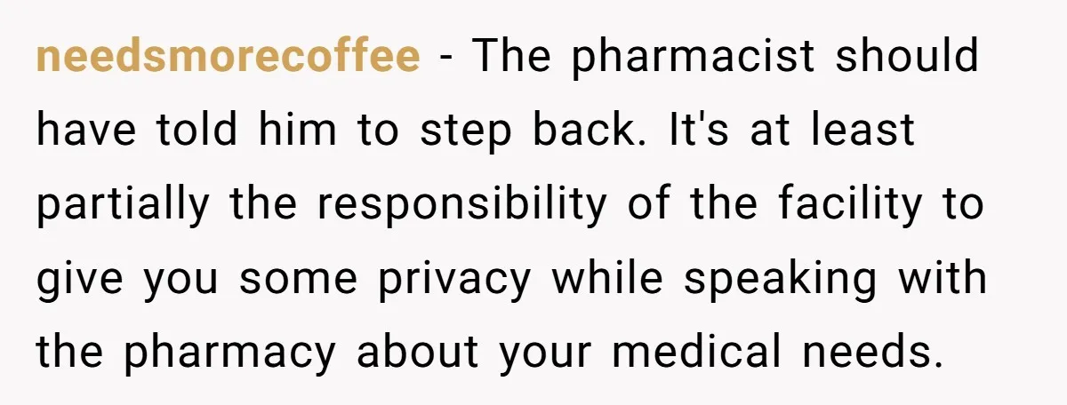 needsmorecoffee − The pharmacist should have told him to step back. It's at least partially the responsibility of the facility to give you some privacy while speaking with the pharmacy...
