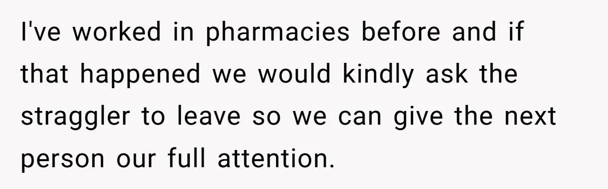 I've worked in pharmacies before and if that happened we would kindly ask the straggler to leave so we can give the next person our full attention.