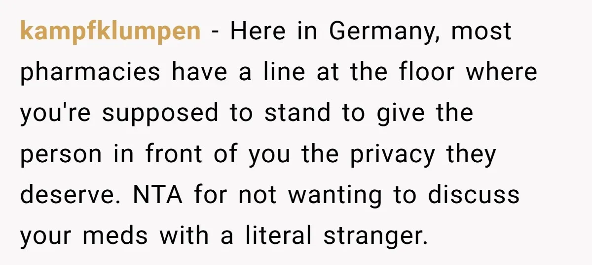 kampfklumpen − Here in Germany, most pharmacies have a line at the floor where you're supposed to stand to give the person in front of you the privacy they deserve....