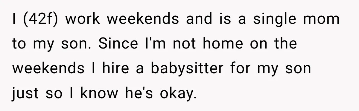I (42f) work weekends and is a single mom to my son. Since I'm not home on the weekends I hire a babysitter for my son just so I know...