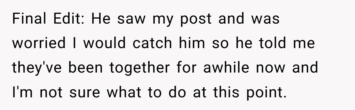 Final Edit: He saw my post and was worried I would catch him so he told me they've been together for awhile now and I'm not sure what to do...