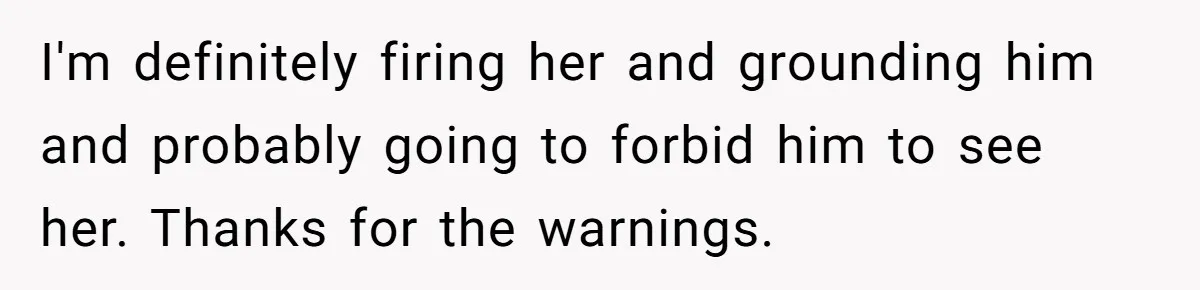 I'm definitely firing her and grounding him and probably going to forbid him to see her. Thanks for the warnings.