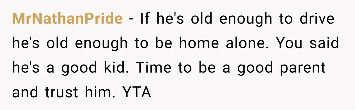 MrNathanPride − If he's old enough to drive he's old enough to be home alone. You said he's a good kid. Time to be a good parent and trust him....