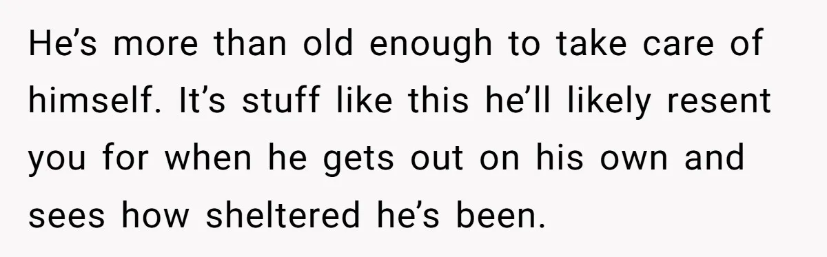 He’s more than old enough to take care of himself. It’s stuff like this he’ll likely resent you for when he gets out on his own and sees how sheltered...