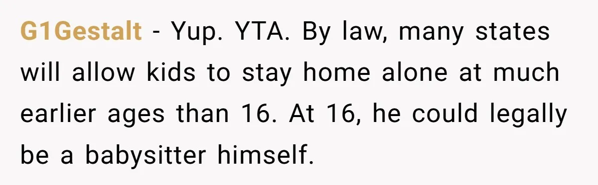 G1Gestalt − Yup. YTA. By law, many states will allow kids to stay home alone at much earlier ages than 16. At 16, he could legally be a babysitter himself.