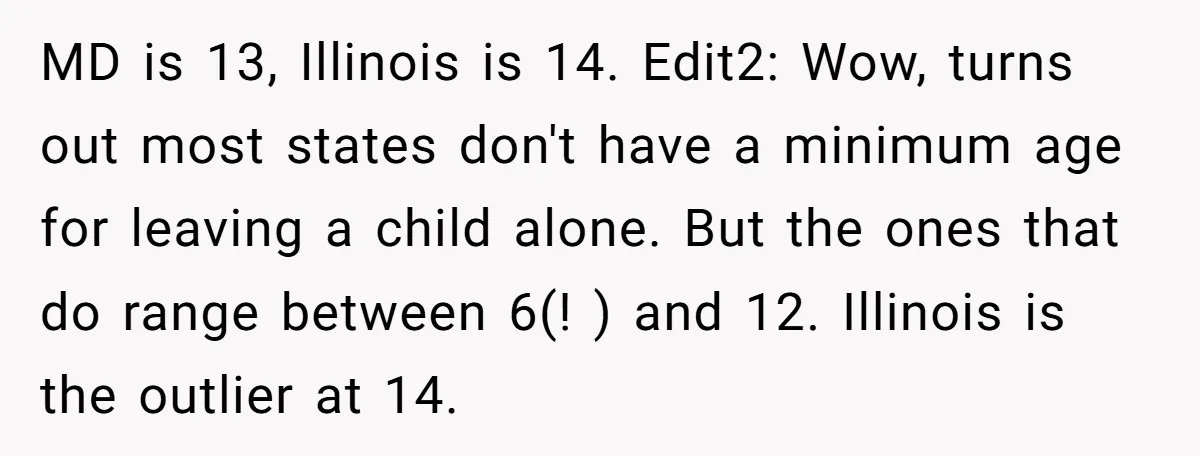 MD is 13, Illinois is 14. Edit2: Wow, turns out most states don't have a minimum age for leaving a child alone. But the ones that do range between 6(!...