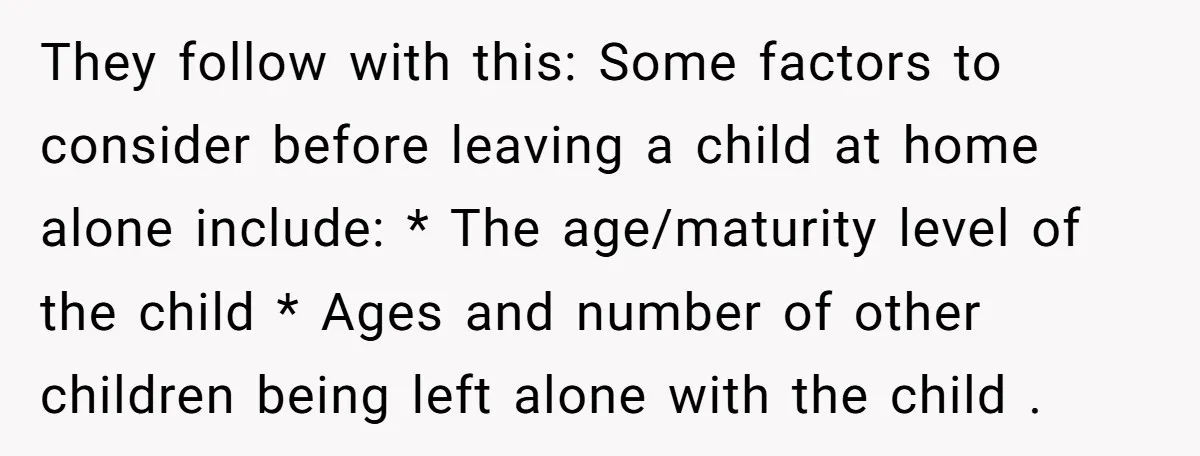 They follow with this: Some factors to consider before leaving a child at home alone include: * The age/maturity level of the child * Ages and number of other children...