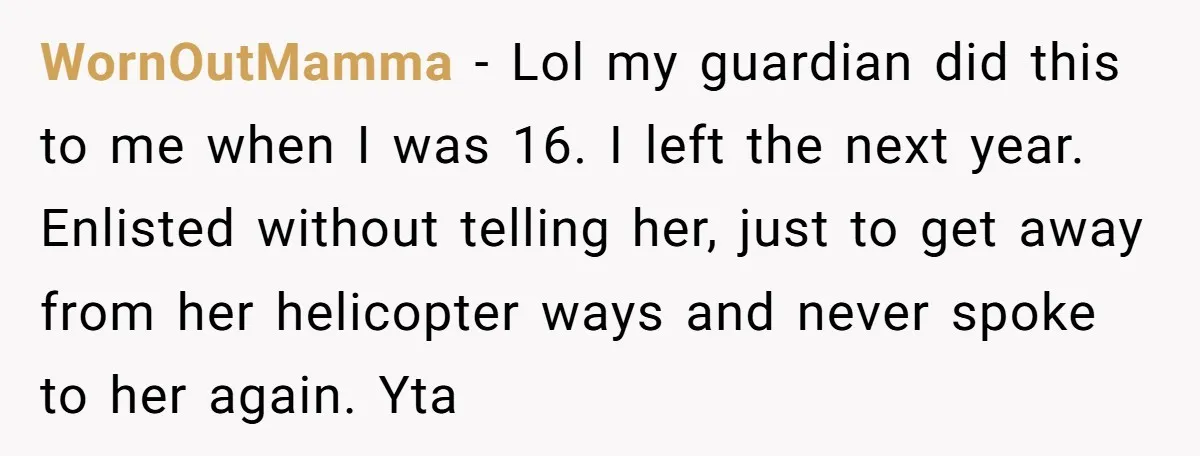 WornOutMamma − Lol my guardian did this to me when I was 16. I left the next year. Enlisted without telling her, just to get away from her helicopter ways...