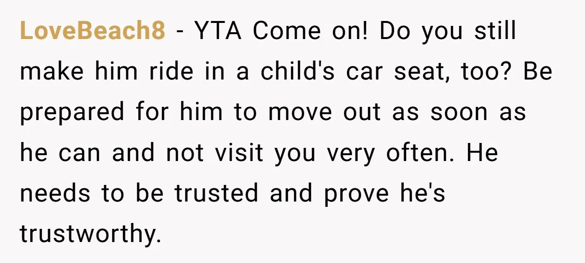LoveBeach8 − YTA Come on! Do you still make him ride in a child's car seat, too? Be prepared for him to move out as soon as he can and...
