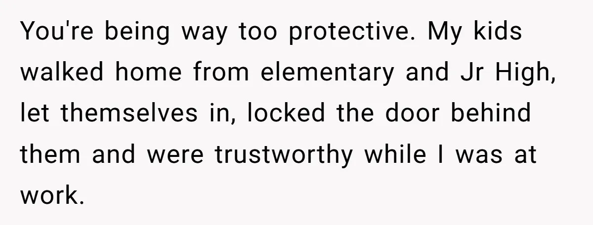You're being way too protective. My kids walked home from elementary and Jr High, let themselves in, locked the door behind them and were trustworthy while I was at work.