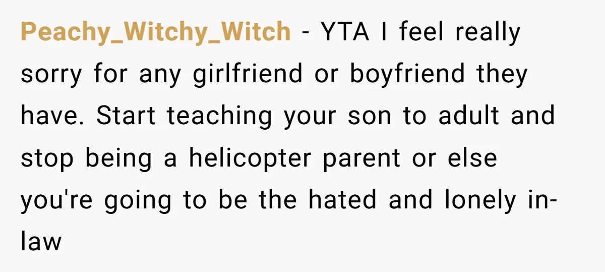 Peachy_Witchy_Witch − YTA I feel really sorry for any girlfriend or boyfriend they have. Start teaching your son to adult and stop being a helicopter parent or else you're going...