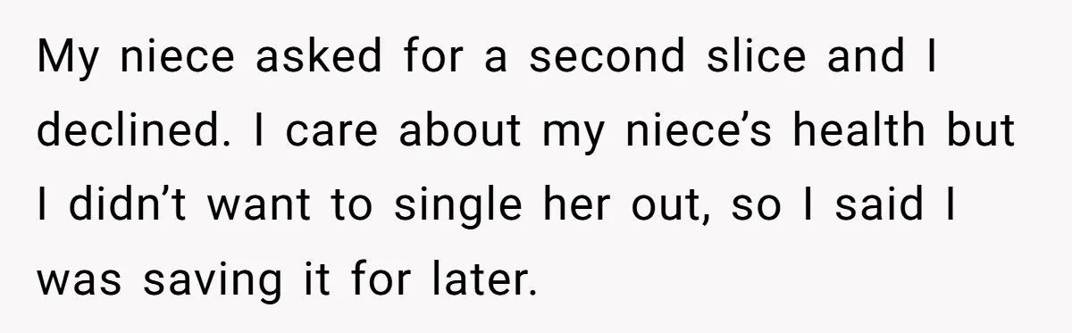 My niece asked for a second slice and I declined. I care about my niece’s health but I didn’t want to single her out, so I said I was saving...