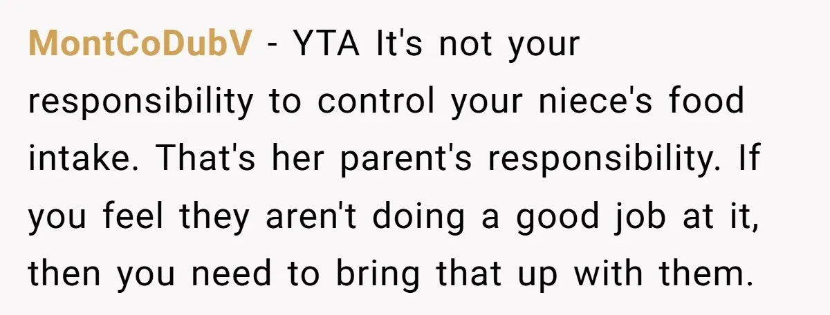 MontCoDubV − YTA It's not your responsibility to control your niece's food intake. That's her parent's responsibility. If you feel they aren't doing a good job at it, then you...