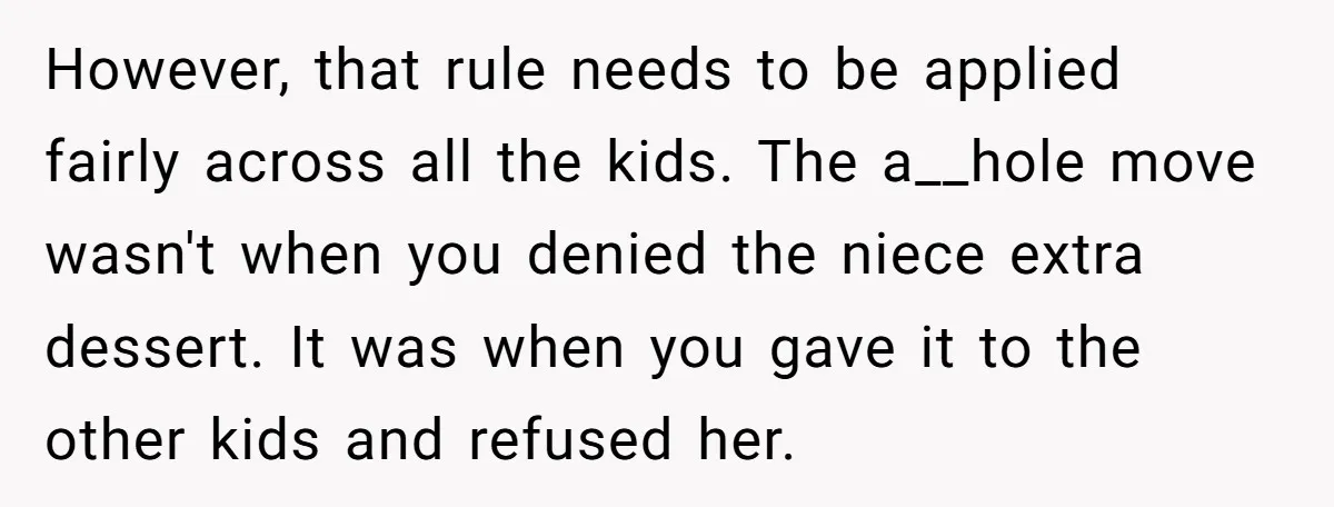 However, that rule needs to be applied fairly across all the kids. The a__hole move wasn't when you denied the niece extra dessert. It was when you gave it to...