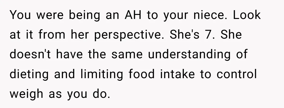 You were being an AH to your niece. Look at it from her perspective. She's 7. She doesn't have the same understanding of dieting and limiting food intake to control...
