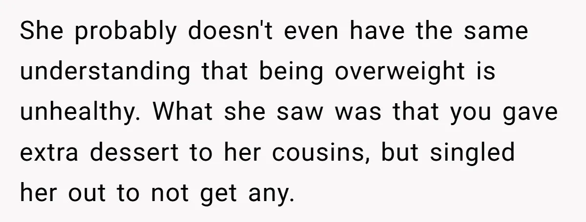 She probably doesn't even have the same understanding that being overweight is unhealthy. What she saw was that you gave extra dessert to her cousins, but singled her out to...