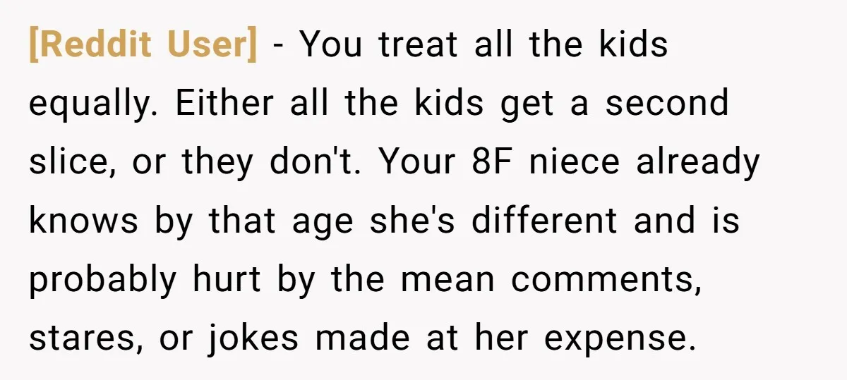 [Reddit User] − You treat all the kids equally. Either all the kids get a second slice, or they don't. Your 8F niece already knows by that age she's different...