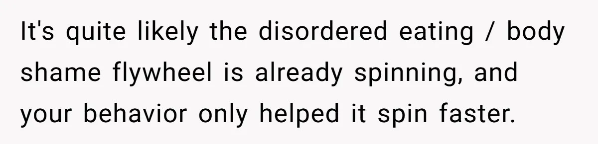 It's quite likely the disordered eating / body shame flywheel is already spinning, and your behavior only helped it spin faster.