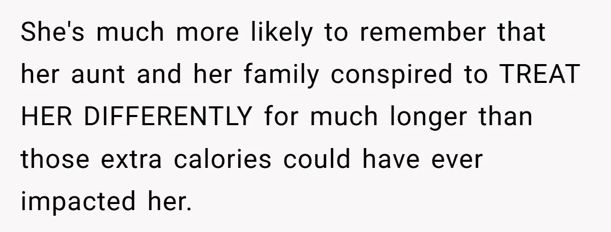 She's much more likely to remember that her aunt and her family conspired to TREAT HER DIFFERENTLY for much longer than those extra calories could have ever impacted her.