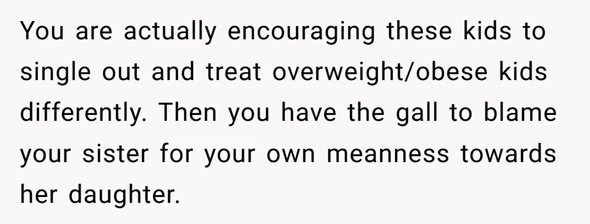You are actually encouraging these kids to single out and treat overweight/obese kids differently. Then you have the gall to blame your sister for your own meanness towards her daughter.
