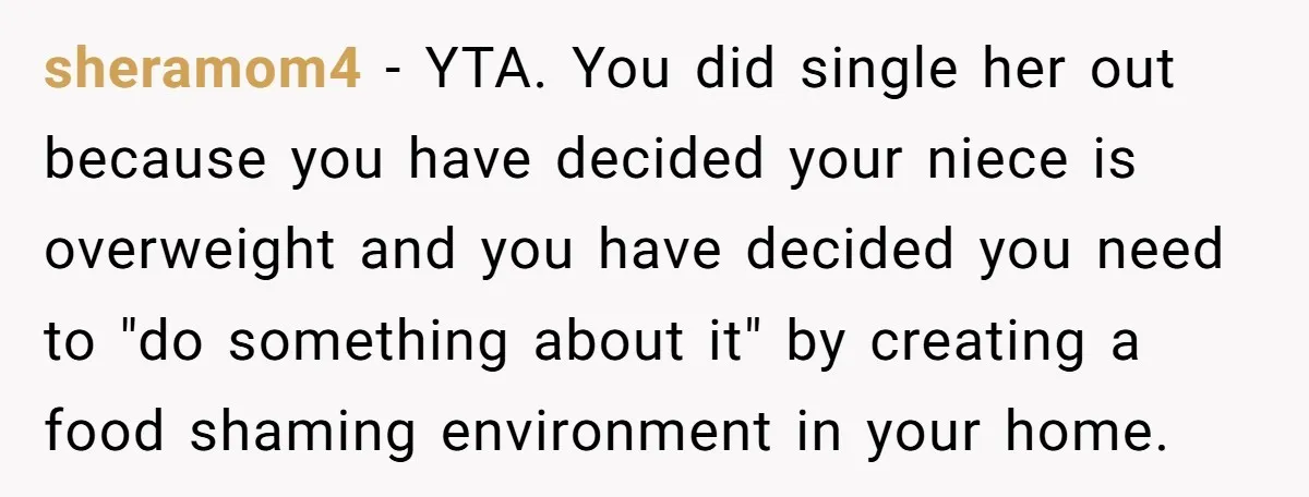 sheramom4 − YTA. You did single her out because you have decided your niece is overweight and you have decided you need to "do something about it" by creating a...