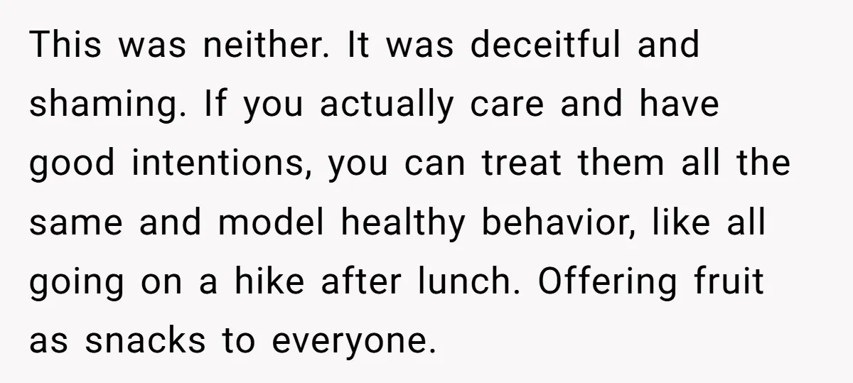 This was neither. It was deceitful and shaming. If you actually care and have good intentions, you can treat them all the same and model healthy behavior, like all going...