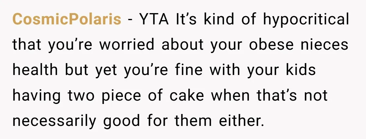 CosmicPolaris − YTA It’s kind of hypocritical that you’re worried about your obese nieces health but yet you’re fine with your kids having two piece of cake when that’s not...