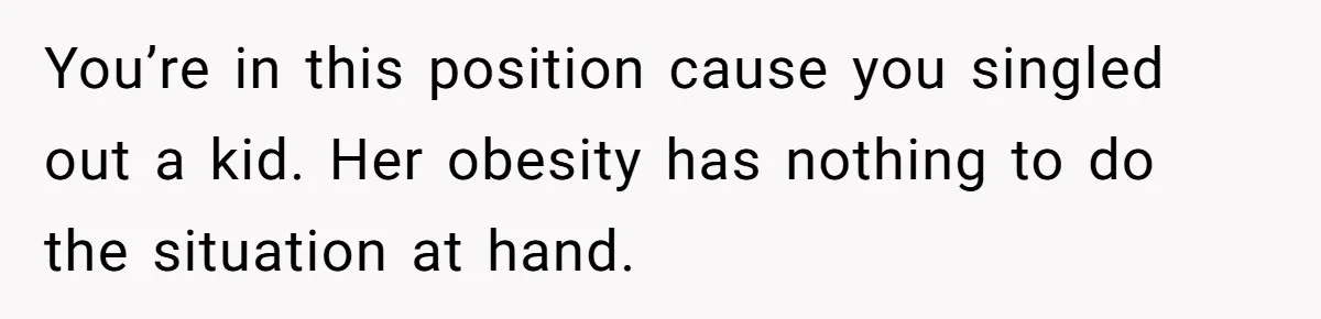 You’re in this position cause you singled out a kid. Her obesity has nothing to do the situation at hand.
