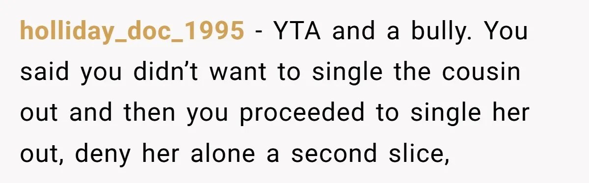 holliday_doc_1995 − YTA and a bully. You said you didn’t want to single the cousin out and then you proceeded to single her out, deny her alone a second slice,