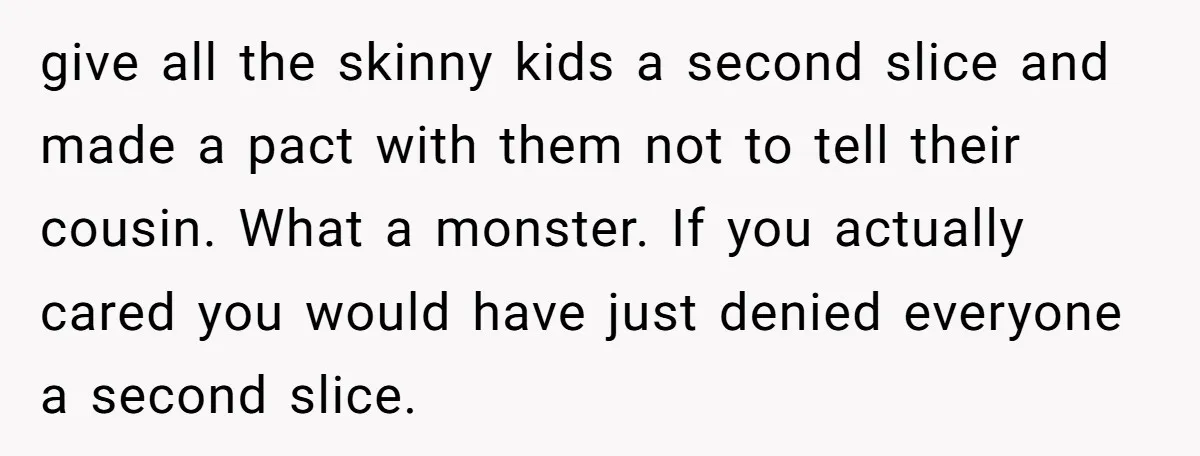 give all the skinny kids a second slice and made a pact with them not to tell their cousin. What a monster. If you actually cared you would have just...