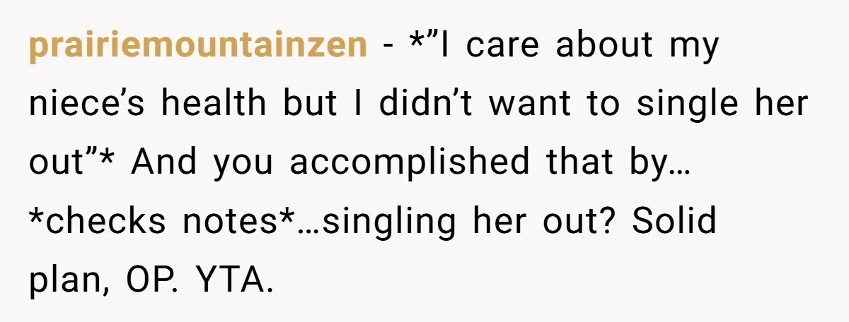 prairiemountainzen − *”I care about my niece’s health but I didn’t want to single her out”* And you accomplished that by…*checks notes*…singling her out? Solid plan, OP. YTA.