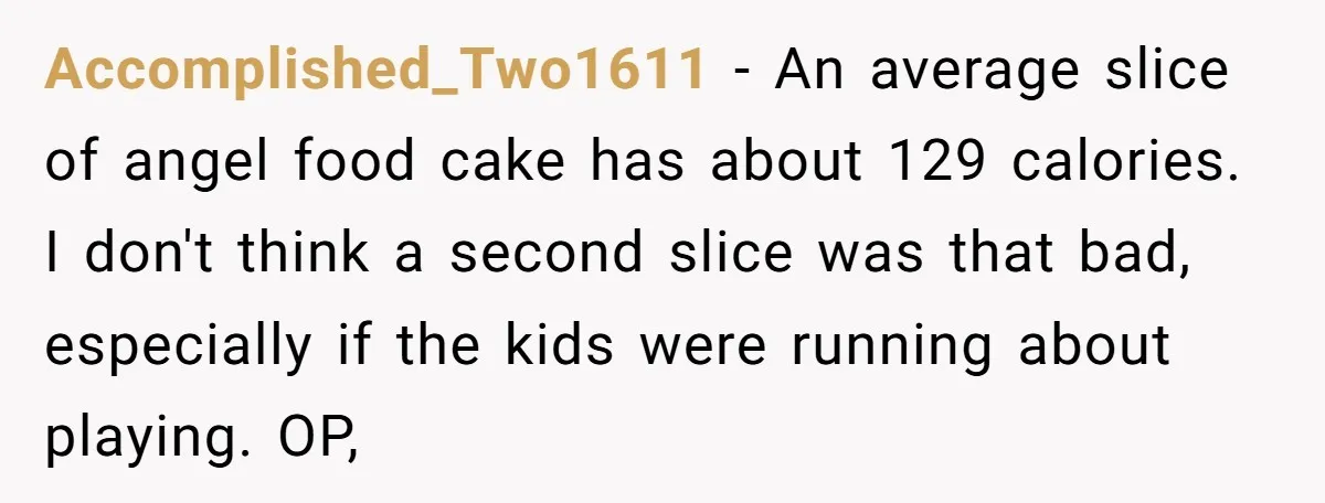 Accomplished_Two1611 − An average slice of angel food cake has about 129 calories. I don't think a second slice was that bad, especially if the kids were running about playing....